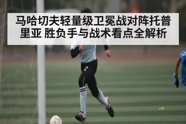 马哈切夫轻量级卫冕战对阵托普里亚 胜负手与战术看点全解析