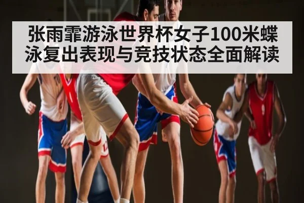 张雨霏游泳世界杯女子100米蝶泳复出表现与竞技状态全面解读